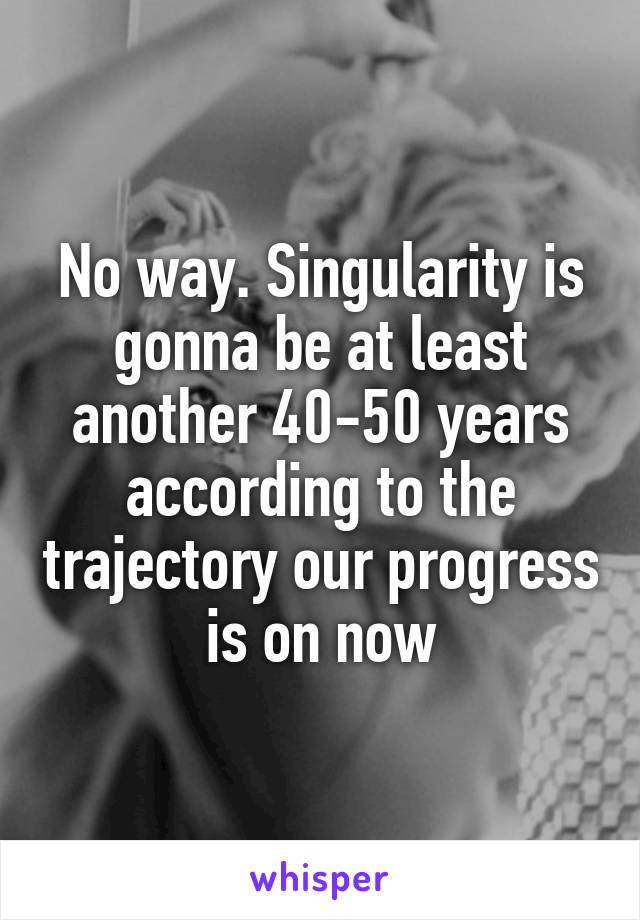 No way. Singularity is gonna be at least another 40-50 years according to the trajectory our progress is on now