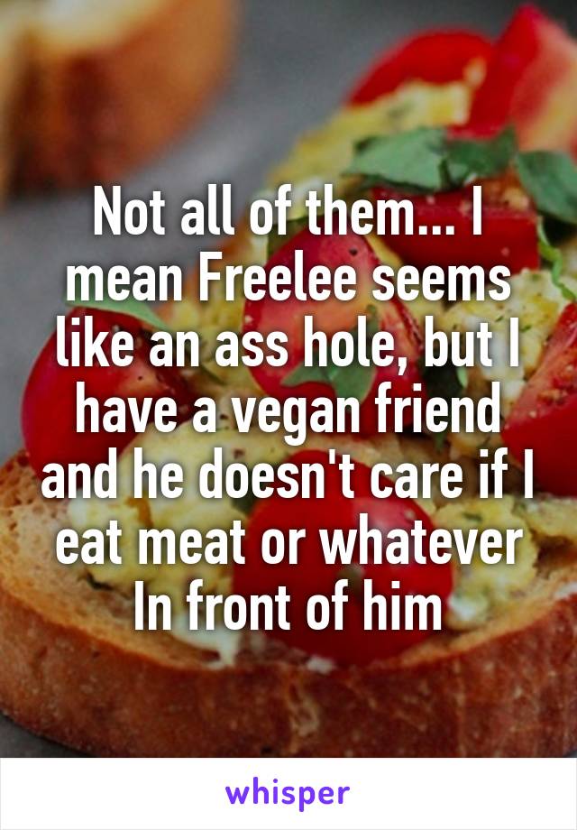 Not all of them... I mean Freelee seems like an ass hole, but I have a vegan friend and he doesn't care if I eat meat or whatever In front of him
