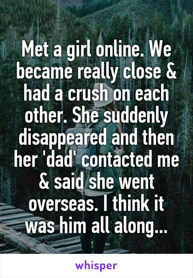 Met a girl online. We became really close & had a crush on each other. She suddenly disappeared and then her 'dad' contacted me & said she went overseas. I think it was him all along...
