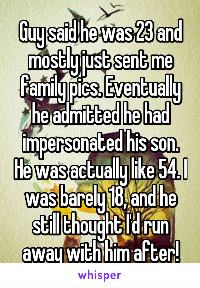Guy said he was 23 and mostly just sent me family pics. Eventually he admitted he had impersonated his son. He was actually like 54. I was barely 18, and he still thought I'd run away with him after!