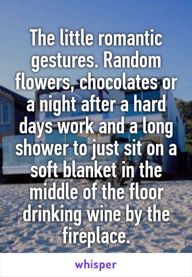 The little romantic gestures. Random flowers, chocolates or a night after a hard days work and a long shower to just sit on a soft blanket in the middle of the floor drinking wine by the fireplace.