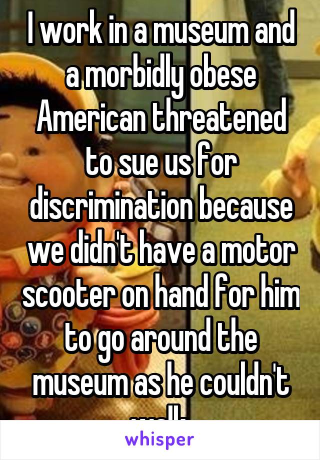 I work in a museum and a morbidly obese American threatened to sue us for discrimination because we didn't have a motor scooter on hand for him to go around the museum as he couldn't walk.