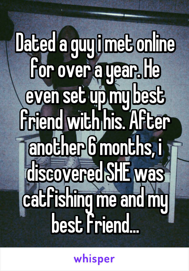 Dated a guy i met online for over a year. He even set up my best friend with his. After another 6 months, i discovered SHE was catfishing me and my best friend...