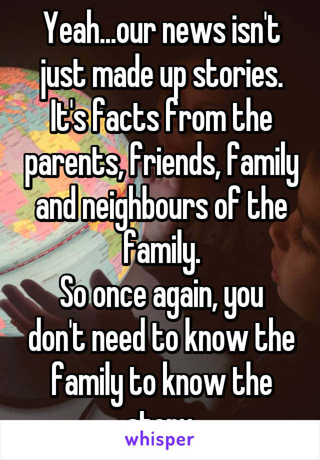 Yeah...our news isn't just made up stories. It's facts from the parents, friends, family and neighbours of the family.
So once again, you don't need to know the family to know the story.