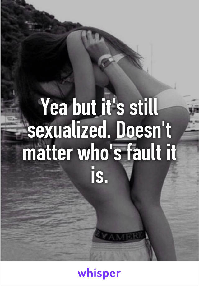 Yea but it's still sexualized. Doesn't matter who's fault it is.