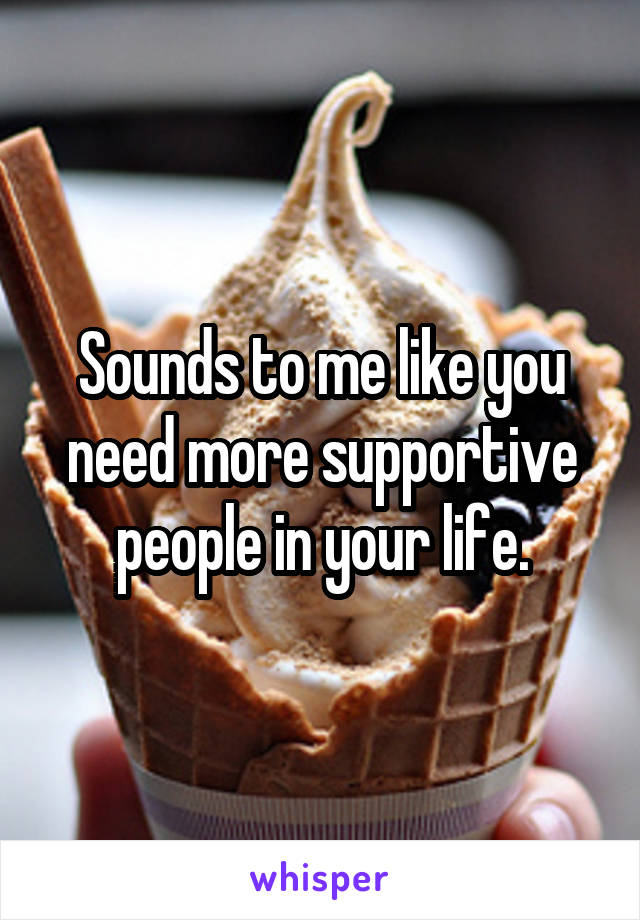 Sounds to me like you need more supportive people in your life.