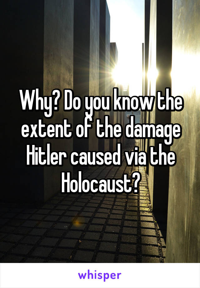 Why? Do you know the extent of the damage Hitler caused via the Holocaust?