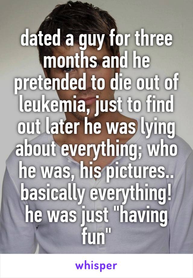 dated a guy for three months and he pretended to die out of leukemia, just to find out later he was lying about everything; who he was, his pictures.. basically everything! he was just "having fun"