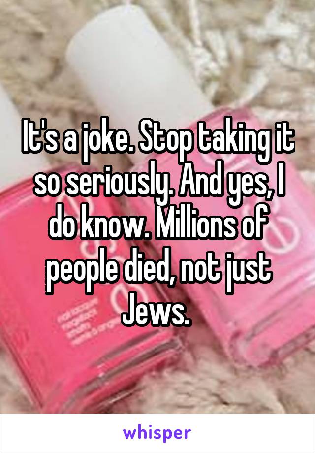 It's a joke. Stop taking it so seriously. And yes, I do know. Millions of people died, not just Jews. 