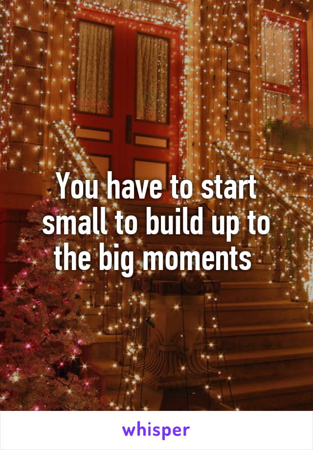 You have to start small to build up to the big moments 