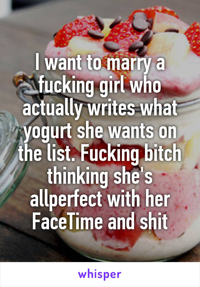 I want to marry a fucking girl who actually writes what yogurt she wants on the list. Fucking bitch thinking she's allperfect with her FaceTime and shit