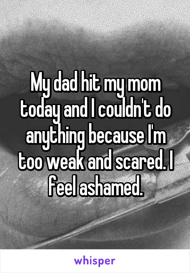 My dad hit my mom today and I couldn't do anything because I'm too weak and scared. I feel ashamed.