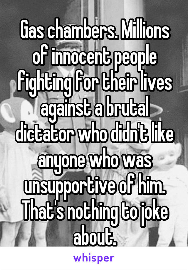 Gas chambers. Millions of innocent people fighting for their lives against a brutal dictator who didn't like anyone who was unsupportive of him. That's nothing to joke about.