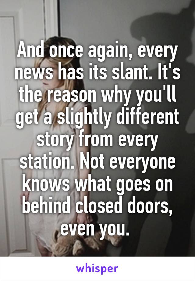 And once again, every news has its slant. It's the reason why you'll get a slightly different story from every station. Not everyone knows what goes on behind closed doors, even you. 