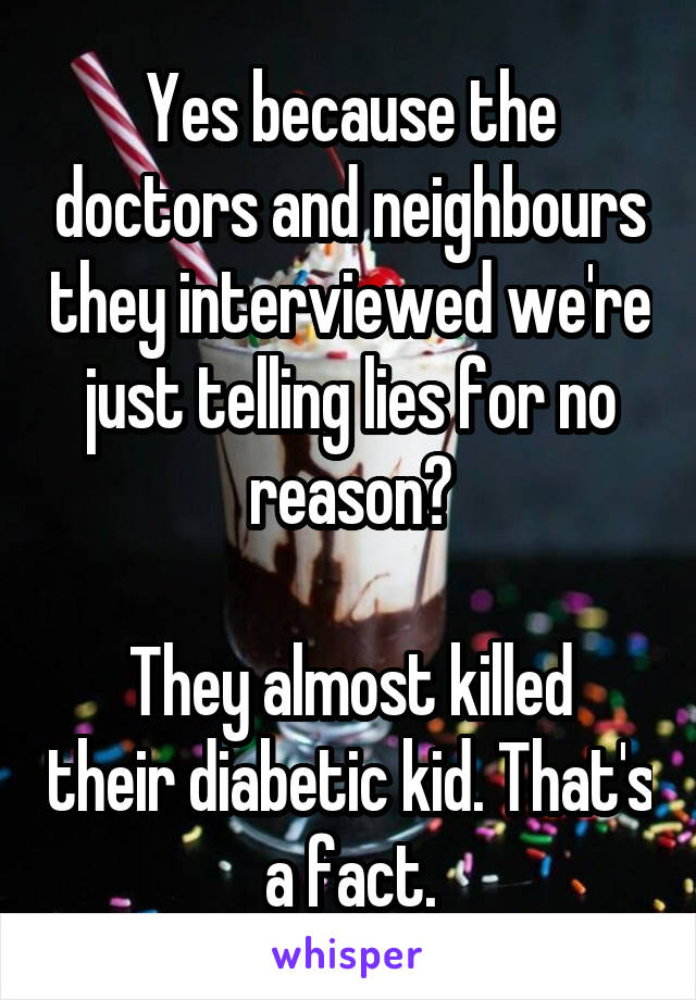 Yes because the doctors and neighbours they interviewed we're just telling lies for no reason?

They almost killed their diabetic kid. That's a fact.