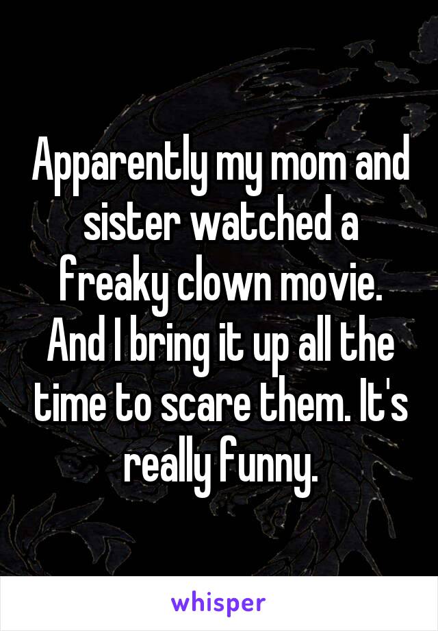Apparently my mom and sister watched a freaky clown movie. And I bring it up all the time to scare them. It's really funny.