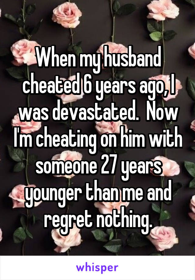 When my husband cheated 6 years ago, I was devastated.  Now I'm cheating on him with someone 27 years younger than me and regret nothing.