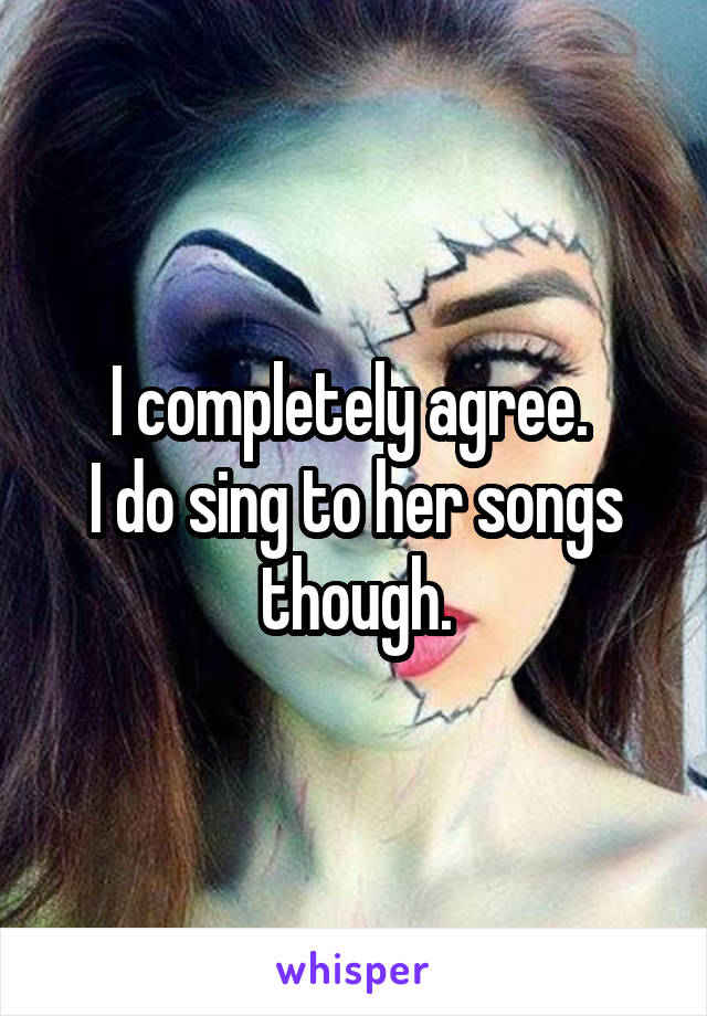I completely agree. 
I do sing to her songs though.