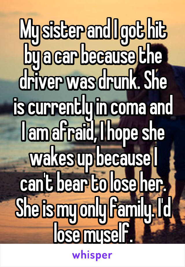 My sister and I got hit by a car because the driver was drunk. She is currently in coma and I am afraid, I hope she wakes up because I can't bear to lose her. She is my only family. I'd lose myself.