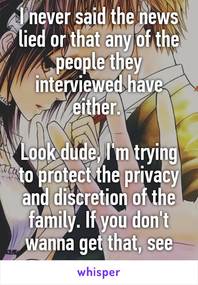 I never said the news lied or that any of the people they interviewed have either. 

Look dude, I'm trying to protect the privacy and discretion of the family. If you don't wanna get that, see ya.  