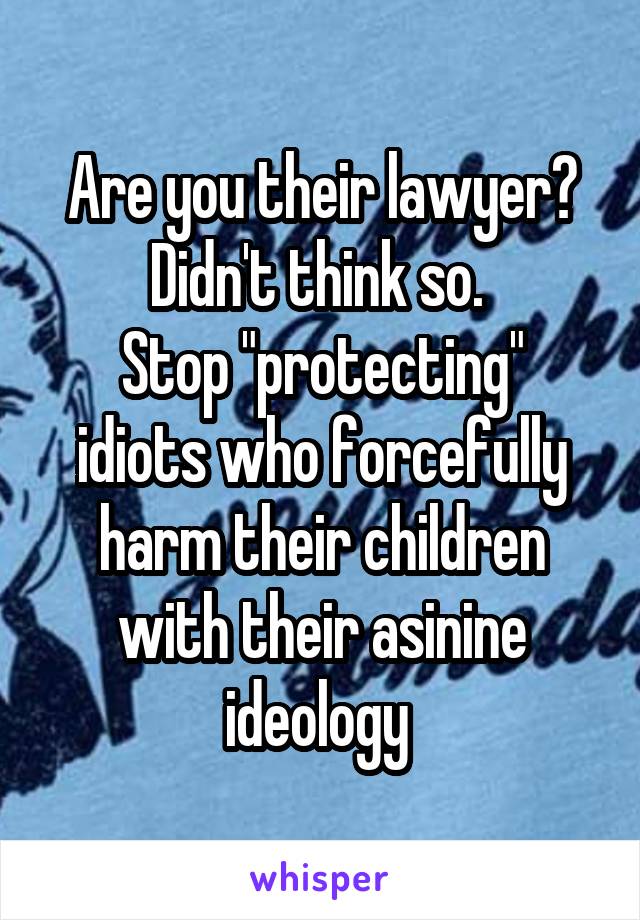 Are you their lawyer? Didn't think so. 
Stop "protecting" idiots who forcefully harm their children with their asinine ideology 