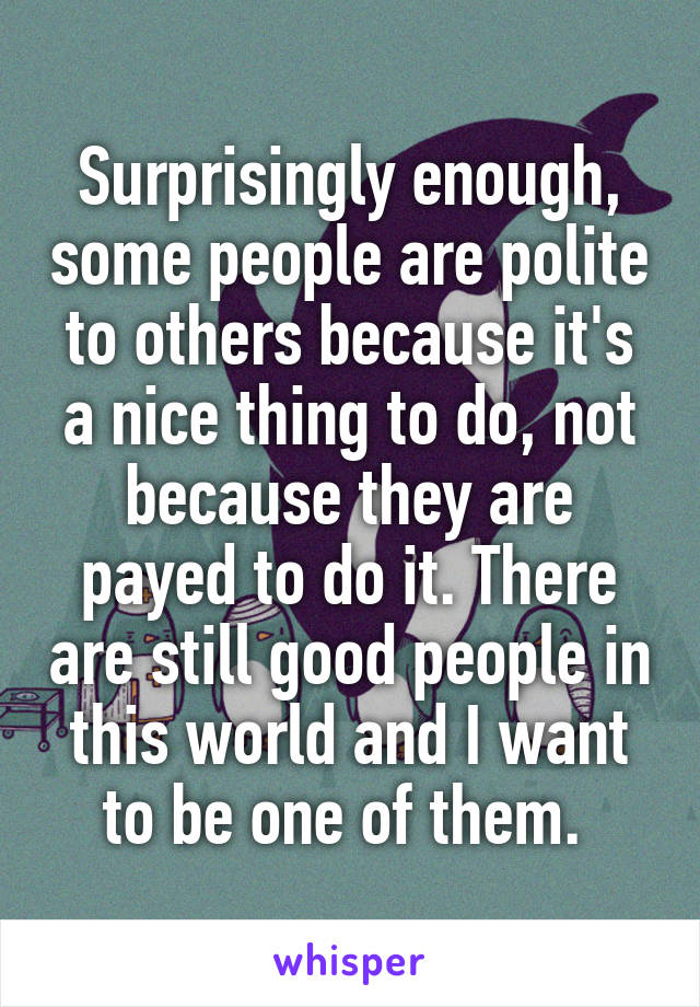 Surprisingly enough, some people are polite to others because it's a nice thing to do, not because they are payed to do it. There are still good people in this world and I want to be one of them. 