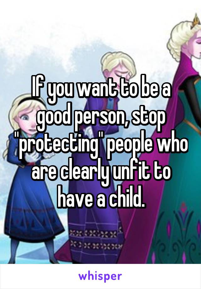 If you want to be a good person, stop "protecting" people who are clearly unfit to have a child.