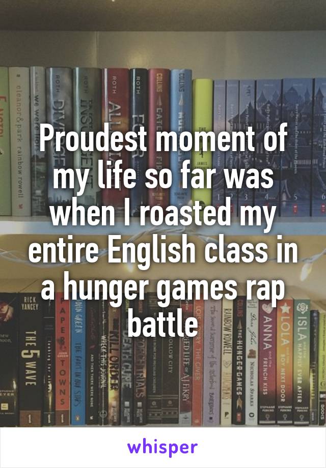 Proudest moment of my life so far was when I roasted my entire English class in a hunger games rap battle