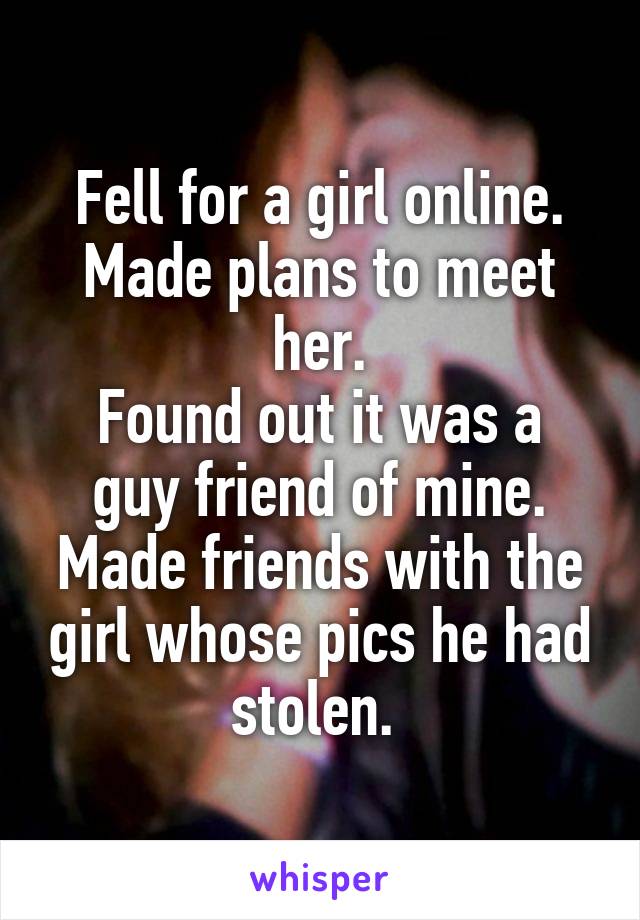Fell for a girl online.
Made plans to meet her.
Found out it was a guy friend of mine. Made friends with the girl whose pics he had stolen. 