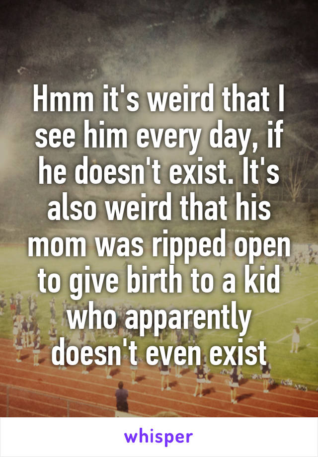 Hmm it's weird that I see him every day, if he doesn't exist. It's also weird that his mom was ripped open to give birth to a kid who apparently doesn't even exist