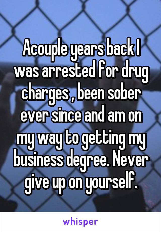 Acouple years back I was arrested for drug charges , been sober ever since and am on my way to getting my business degree. Never give up on yourself.