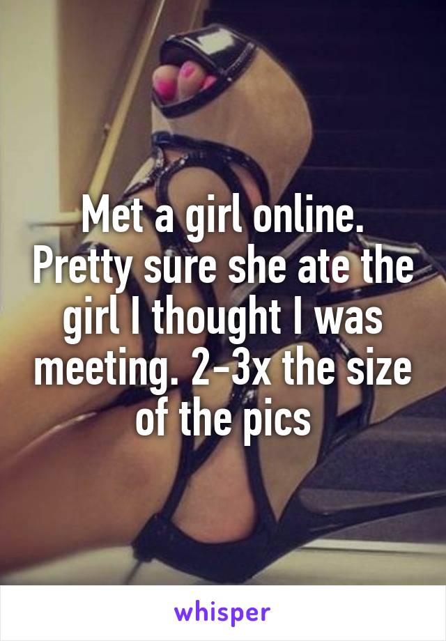 Met a girl online. Pretty sure she ate the girl I thought I was meeting. 2-3x the size of the pics