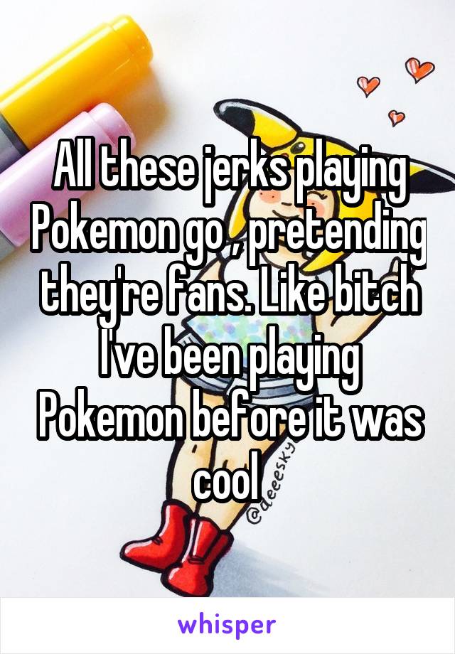 All these jerks playing Pokemon go , pretending they're fans. Like bitch I've been playing Pokemon before it was cool 