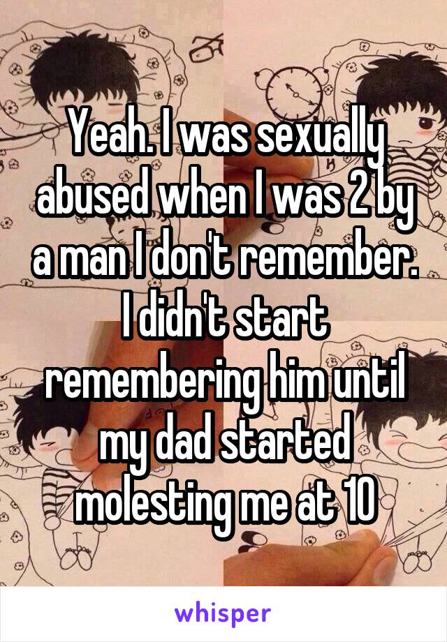 Yeah. I was sexually abused when I was 2 by a man I don't remember. I didn't start remembering him until my dad started molesting me at 10