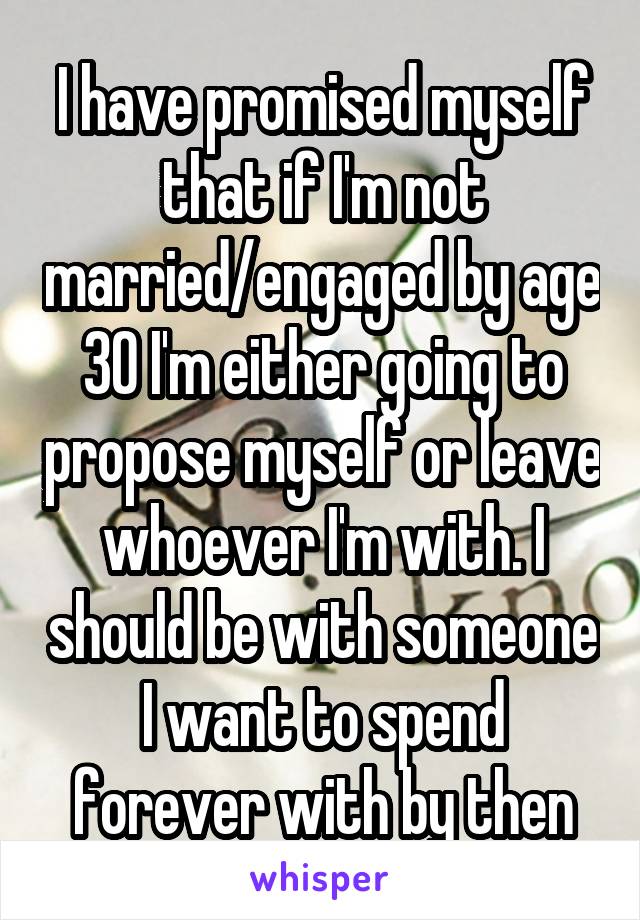 I have promised myself that if I'm not married/engaged by age 30 I'm either going to propose myself or leave whoever I'm with. I should be with someone I want to spend forever with by then