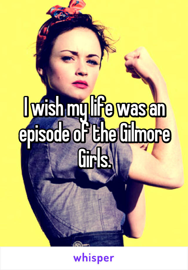 I wish my life was an episode of the Gilmore Girls.