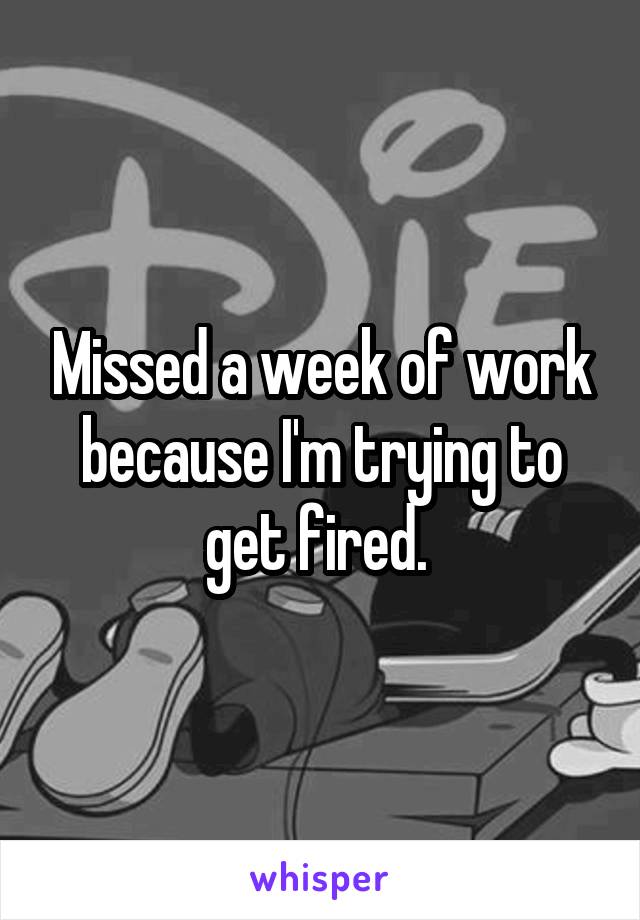 Missed a week of work because I'm trying to get fired. 