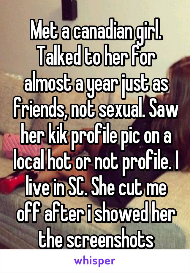 Met a canadian girl. Talked to her for almost a year just as friends, not sexual. Saw her kik profile pic on a local hot or not profile. I live in SC. She cut me off after i showed her the screenshots