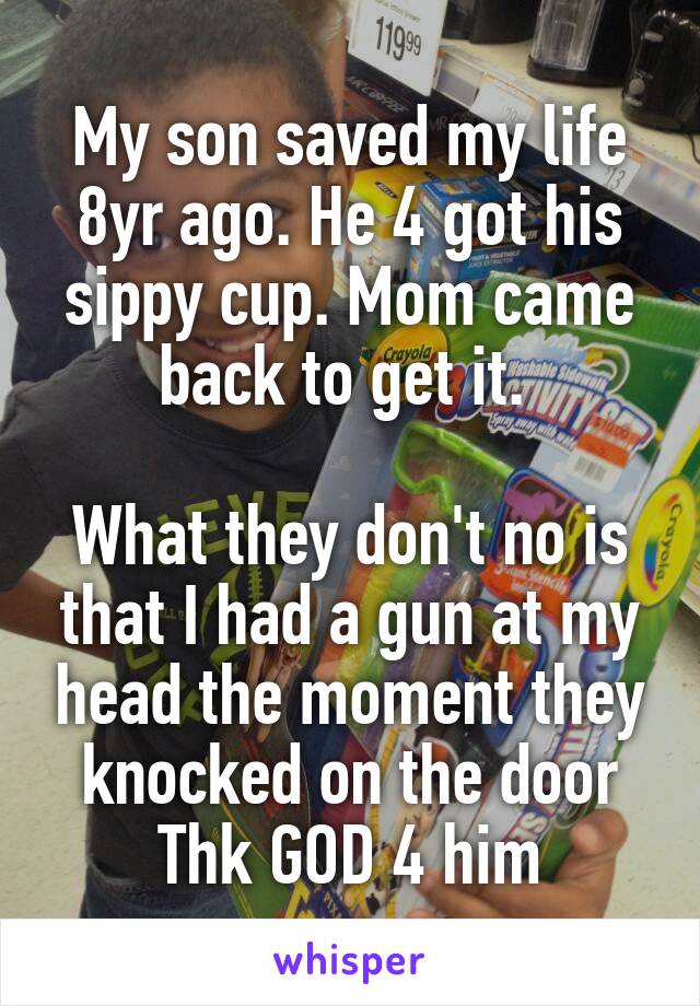 My son saved my life 8yr ago. He 4 got his sippy cup. Mom came back to get it. 

What they don't no is that I had a gun at my head the moment they knocked on the door
Thk GOD 4 him