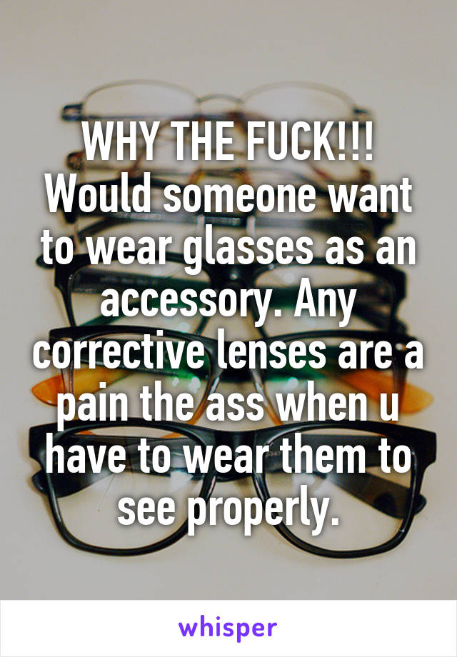 WHY THE FUCK!!! Would someone want to wear glasses as an accessory. Any corrective lenses are a pain the ass when u have to wear them to see properly.