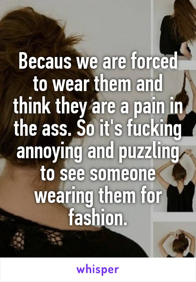 Becaus we are forced to wear them and think they are a pain in the ass. So it's fucking annoying and puzzling to see someone wearing them for fashion.
