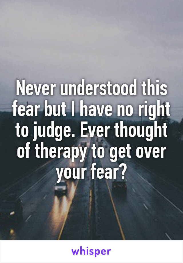 Never understood this fear but I have no right to judge. Ever thought of therapy to get over your fear?