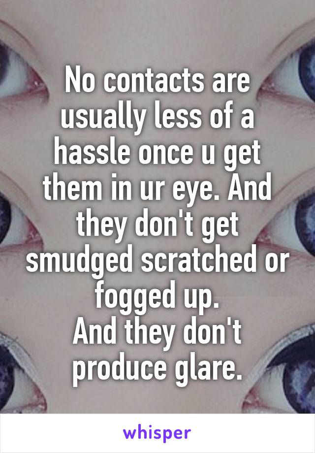 No contacts are usually less of a hassle once u get them in ur eye. And they don't get smudged scratched or fogged up.
And they don't produce glare.