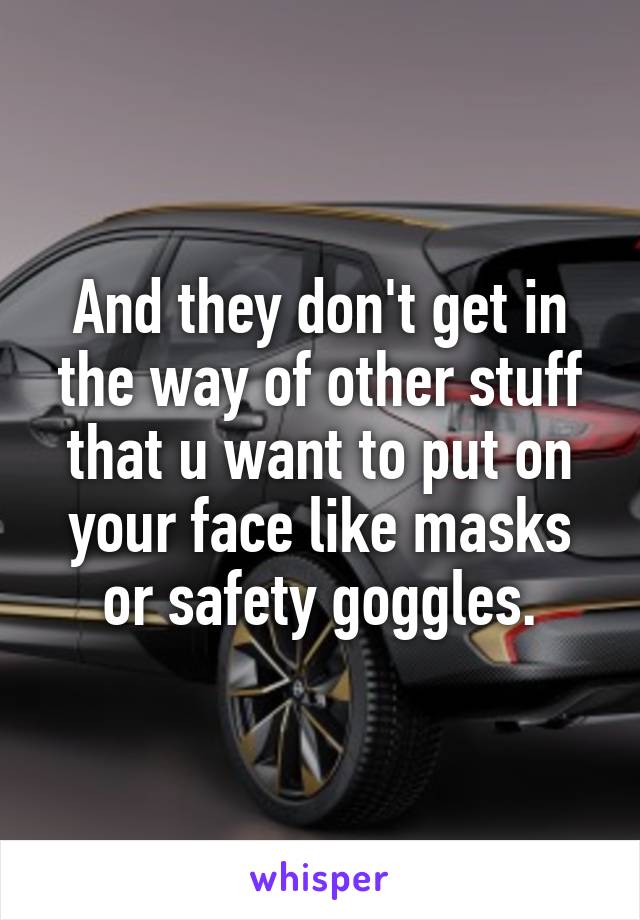 And they don't get in the way of other stuff that u want to put on your face like masks or safety goggles.
