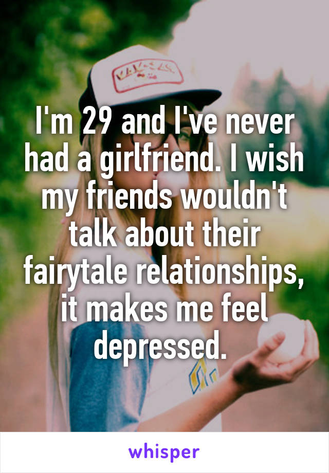 I'm 29 and I've never had a girlfriend. I wish my friends wouldn't talk about their fairytale relationships, it makes me feel depressed. 