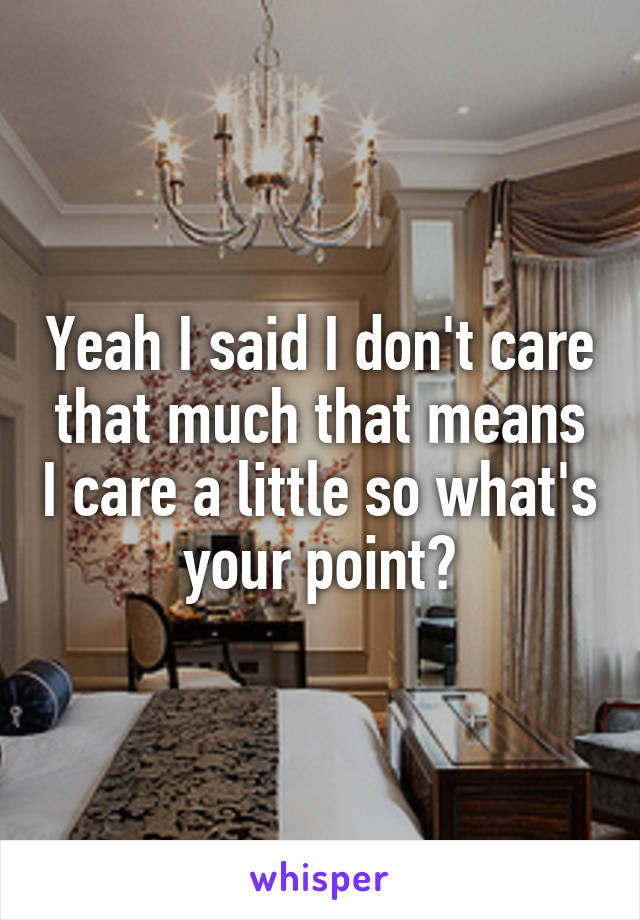 Yeah I said I don't care that much that means I care a little so what's your point?