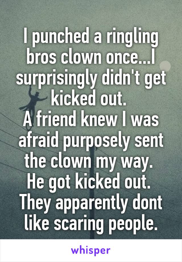 I punched a ringling bros clown once...I surprisingly didn't get kicked out. 
A friend knew I was afraid purposely sent the clown my way. 
He got kicked out. 
They apparently dont like scaring people.