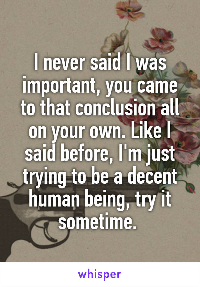 I never said I was important, you came to that conclusion all on your own. Like I said before, I'm just trying to be a decent human being, try it sometime. 