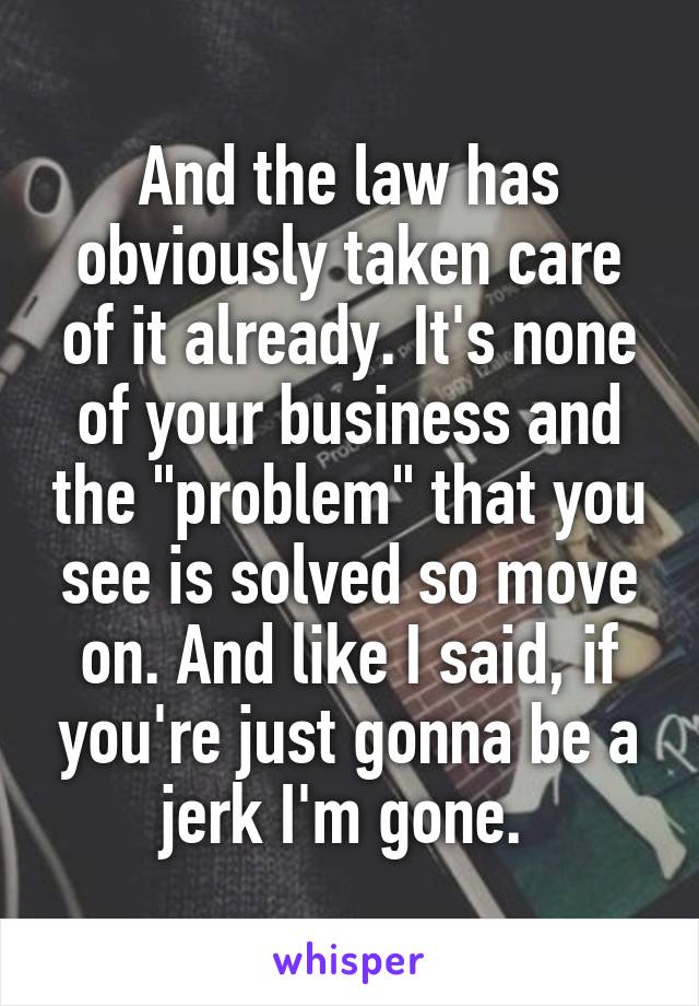 And the law has obviously taken care of it already. It's none of your business and the "problem" that you see is solved so move on. And like I said, if you're just gonna be a jerk I'm gone. 