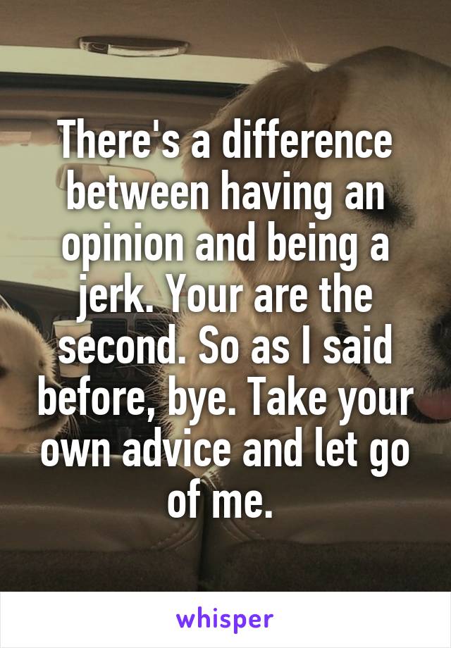 There's a difference between having an opinion and being a jerk. Your are the second. So as I said before, bye. Take your own advice and let go of me. 